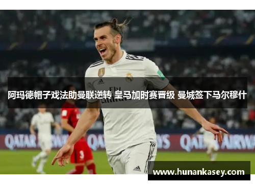 阿玛德帽子戏法助曼联逆转 皇马加时赛晋级 曼城签下马尔穆什