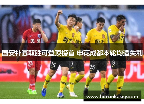 国安补赛取胜可登顶榜首 申花成都本轮均遭失利