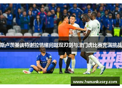 斯卢茨基谈特谢拉情绪问题双刃剑与津门虎比赛充满挑战 斯卢茨基谈特谢拉情绪问题双刃剑与津门虎比赛充满挑战