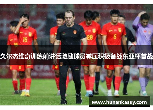 久尔杰维奇训练前讲话激励球员减压积极备战东亚杯首战 久尔杰维奇训练前讲话激励球员减压积极备战东亚杯首战