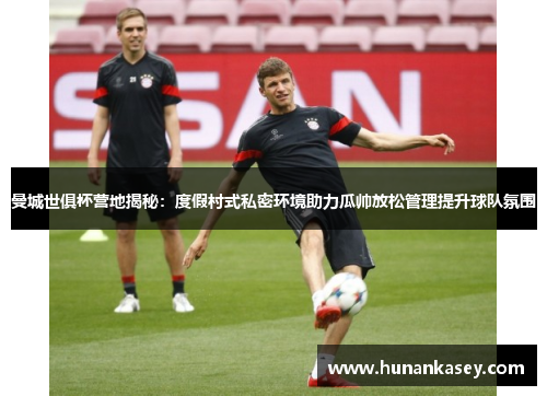 曼城世俱杯营地揭秘：度假村式私密环境助力瓜帅放松管理提升球队氛围