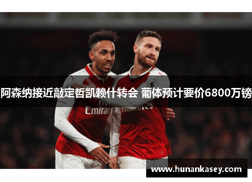 阿森纳接近敲定哲凯赖什转会 葡体预计要价6800万镑